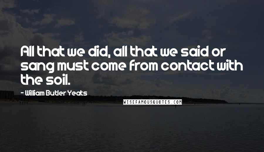 William Butler Yeats Quotes: All that we did, all that we said or sang must come from contact with the soil.