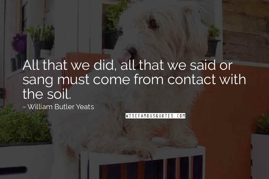 William Butler Yeats Quotes: All that we did, all that we said or sang must come from contact with the soil.