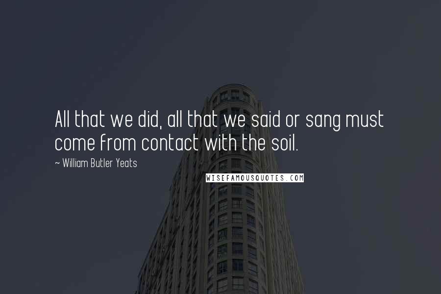 William Butler Yeats Quotes: All that we did, all that we said or sang must come from contact with the soil.