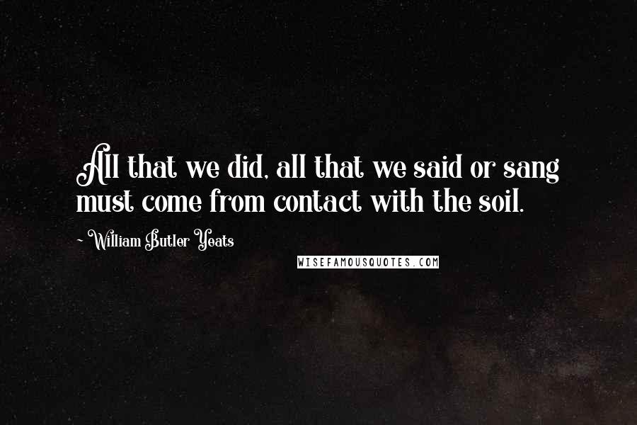 William Butler Yeats Quotes: All that we did, all that we said or sang must come from contact with the soil.