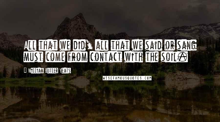 William Butler Yeats Quotes: All that we did, all that we said or sang must come from contact with the soil.