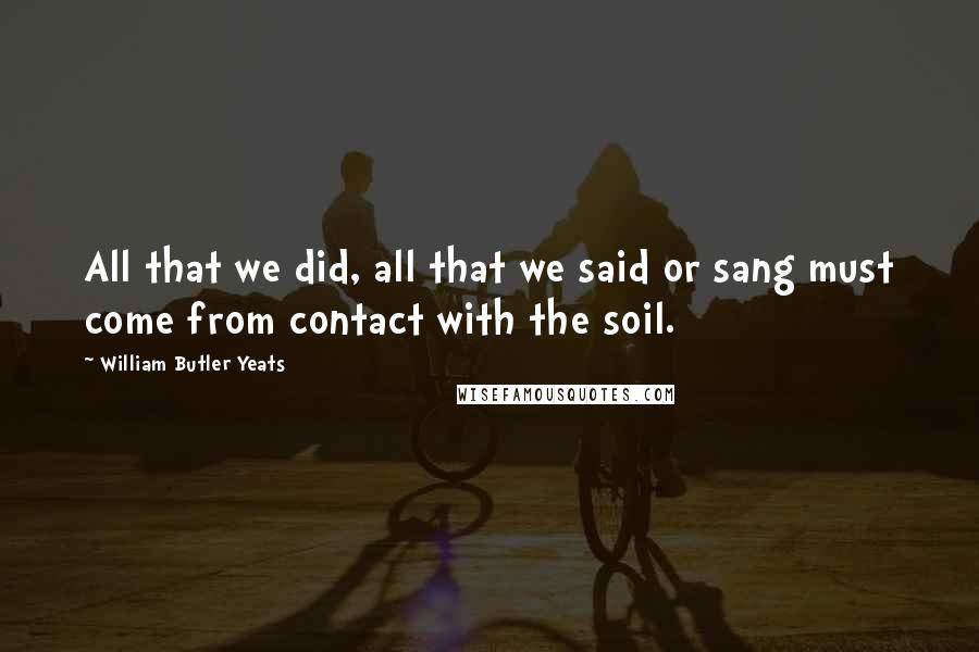 William Butler Yeats Quotes: All that we did, all that we said or sang must come from contact with the soil.