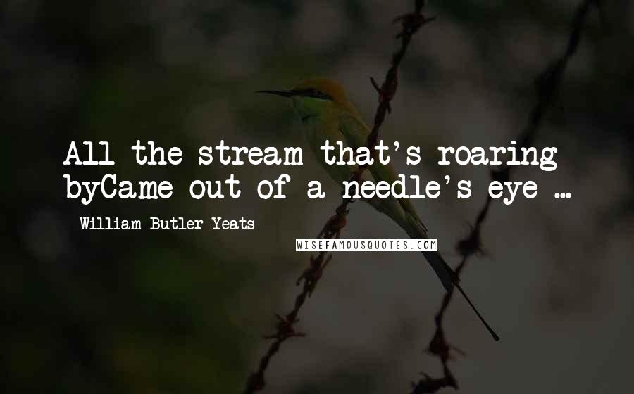 William Butler Yeats Quotes: All the stream that's roaring byCame out of a needle's eye ...