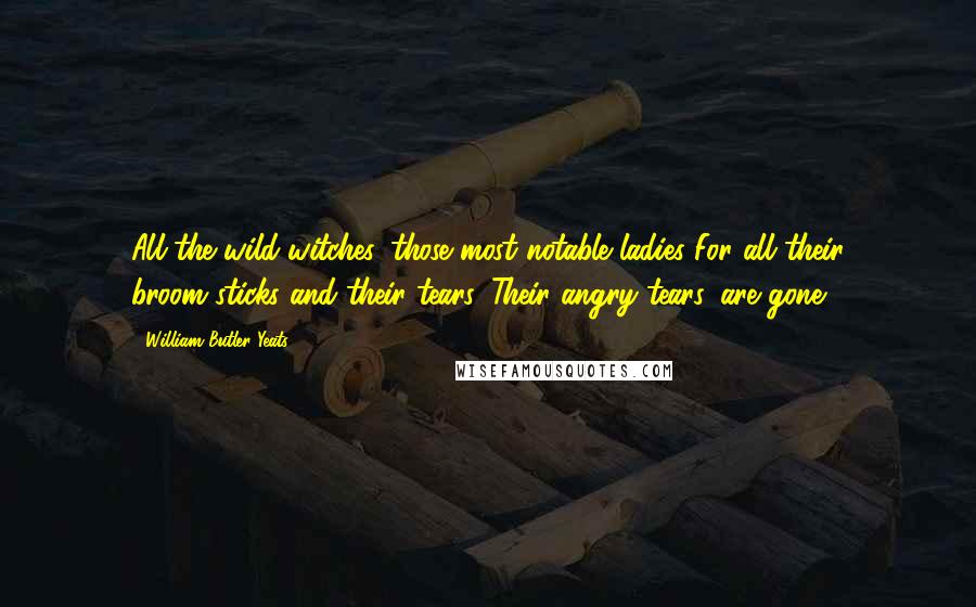 William Butler Yeats Quotes: All the wild-witches, those most notable ladies For all their broom-sticks and their tears, Their angry tears, are gone.