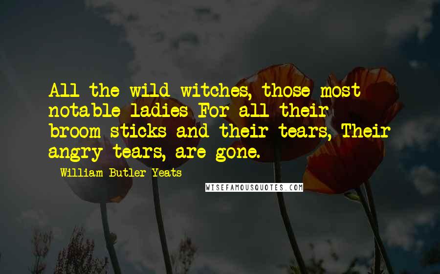 William Butler Yeats Quotes: All the wild-witches, those most notable ladies For all their broom-sticks and their tears, Their angry tears, are gone.