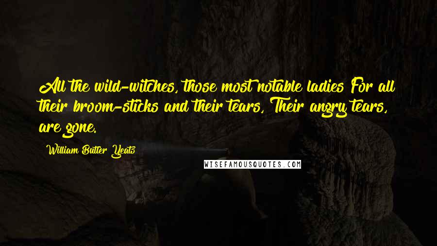 William Butler Yeats Quotes: All the wild-witches, those most notable ladies For all their broom-sticks and their tears, Their angry tears, are gone.