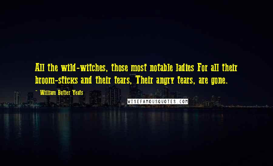 William Butler Yeats Quotes: All the wild-witches, those most notable ladies For all their broom-sticks and their tears, Their angry tears, are gone.
