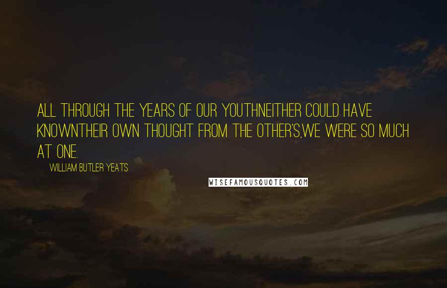 William Butler Yeats Quotes: All through the years of our youthNeither could have knownTheir own thought from the other's,We were so much at one.