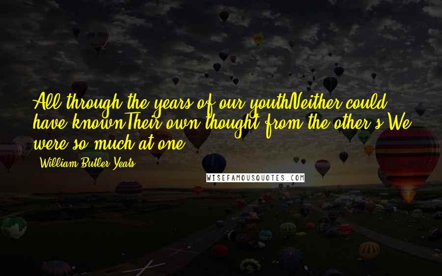William Butler Yeats Quotes: All through the years of our youthNeither could have knownTheir own thought from the other's,We were so much at one.