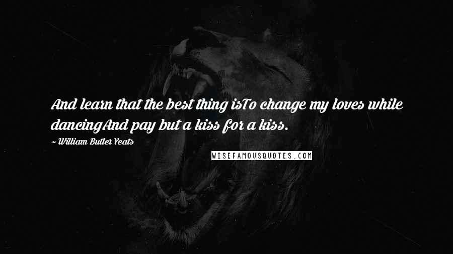 William Butler Yeats Quotes: And learn that the best thing isTo change my loves while dancingAnd pay but a kiss for a kiss.