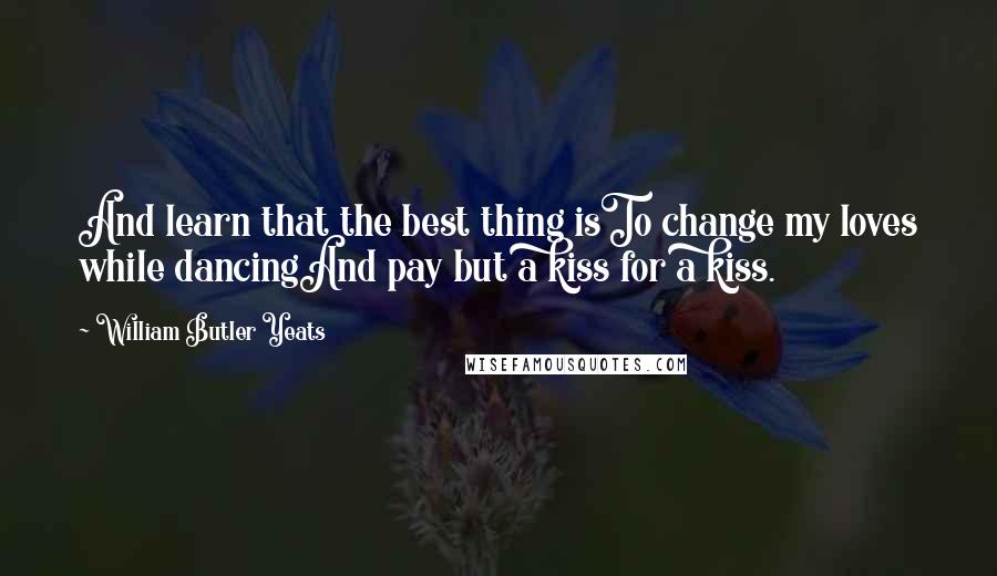 William Butler Yeats Quotes: And learn that the best thing isTo change my loves while dancingAnd pay but a kiss for a kiss.