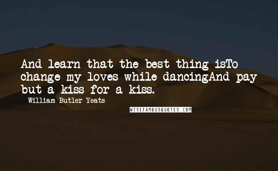 William Butler Yeats Quotes: And learn that the best thing isTo change my loves while dancingAnd pay but a kiss for a kiss.