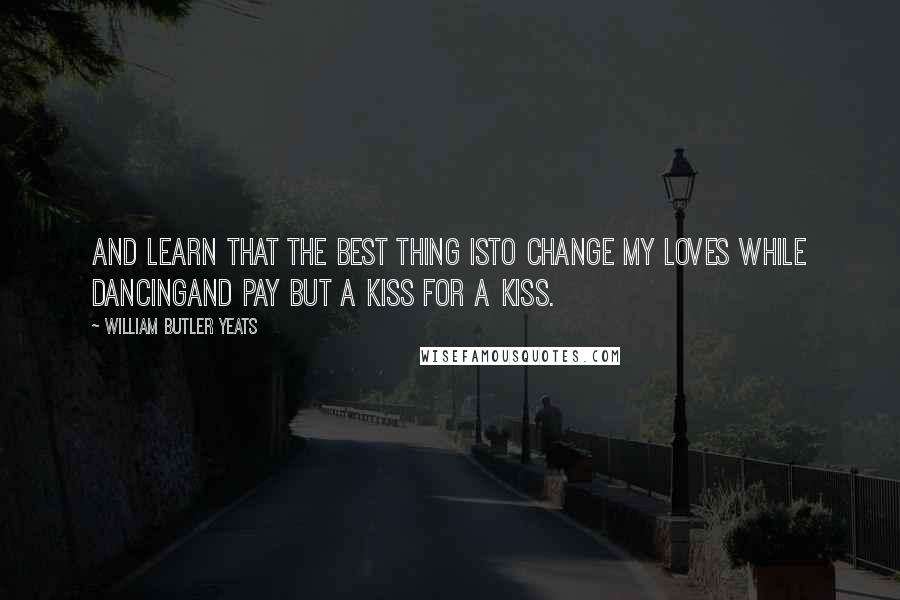 William Butler Yeats Quotes: And learn that the best thing isTo change my loves while dancingAnd pay but a kiss for a kiss.