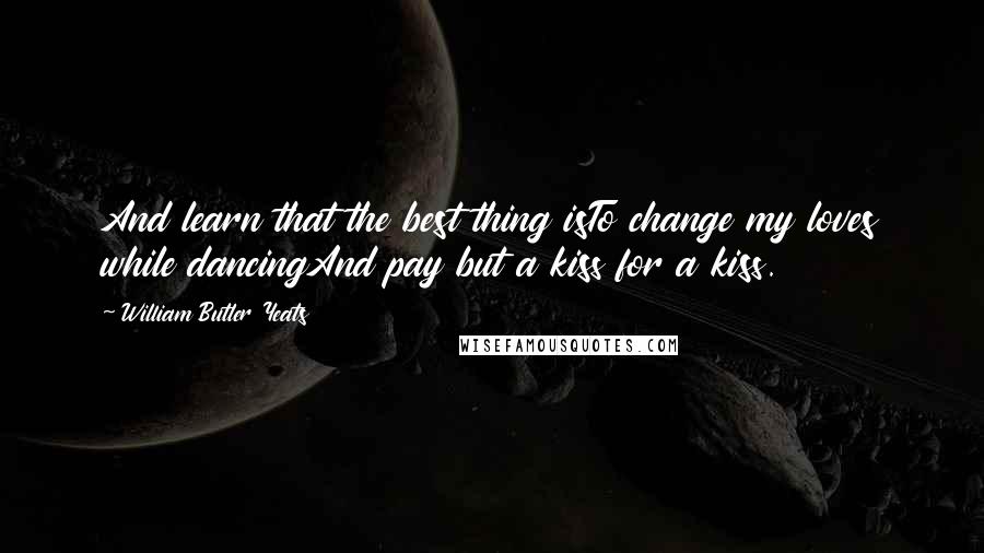 William Butler Yeats Quotes: And learn that the best thing isTo change my loves while dancingAnd pay but a kiss for a kiss.