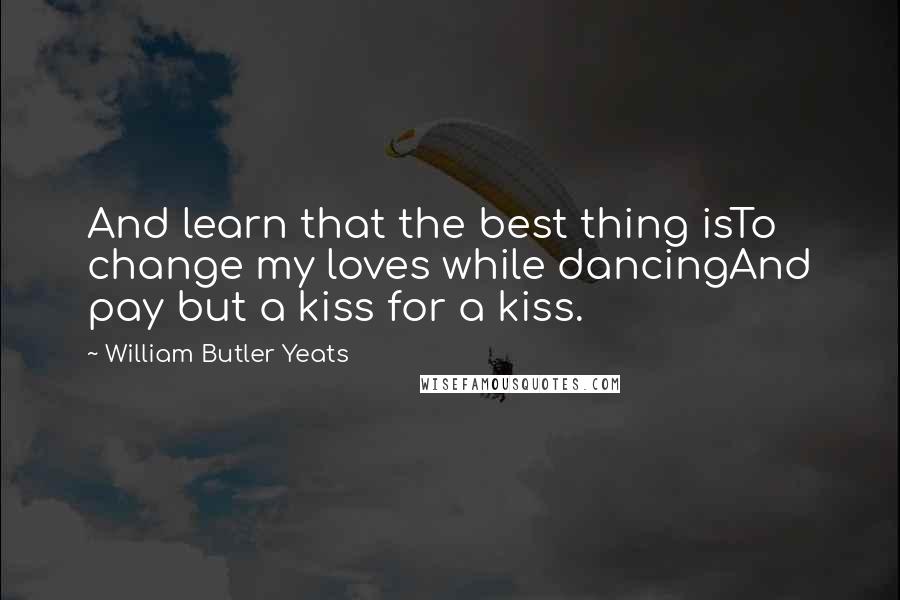 William Butler Yeats Quotes: And learn that the best thing isTo change my loves while dancingAnd pay but a kiss for a kiss.