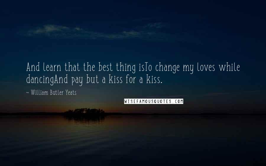 William Butler Yeats Quotes: And learn that the best thing isTo change my loves while dancingAnd pay but a kiss for a kiss.