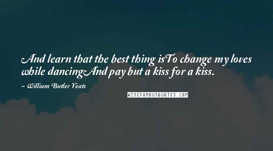 William Butler Yeats Quotes: And learn that the best thing isTo change my loves while dancingAnd pay but a kiss for a kiss.