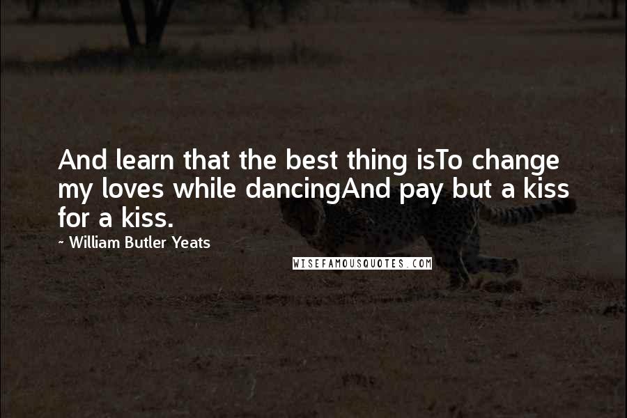 William Butler Yeats Quotes: And learn that the best thing isTo change my loves while dancingAnd pay but a kiss for a kiss.