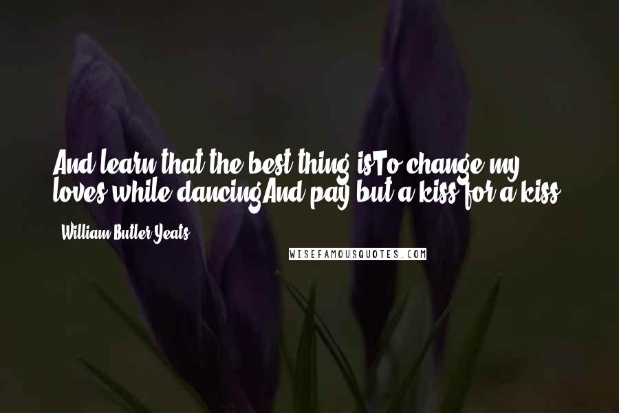 William Butler Yeats Quotes: And learn that the best thing isTo change my loves while dancingAnd pay but a kiss for a kiss.