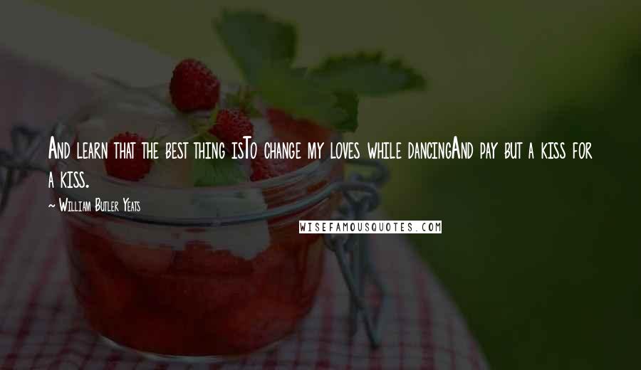 William Butler Yeats Quotes: And learn that the best thing isTo change my loves while dancingAnd pay but a kiss for a kiss.