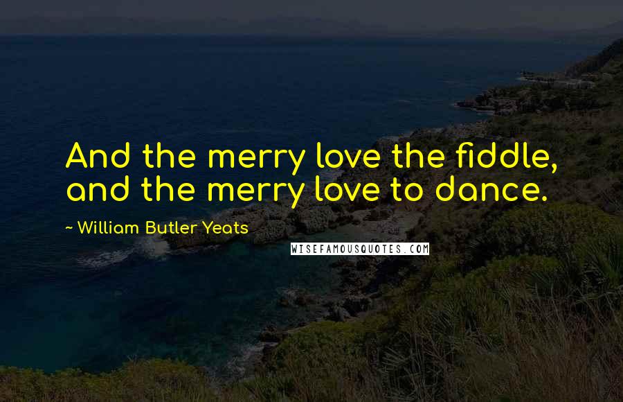 William Butler Yeats Quotes: And the merry love the fiddle, and the merry love to dance.