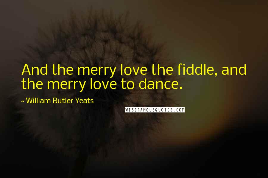 William Butler Yeats Quotes: And the merry love the fiddle, and the merry love to dance.