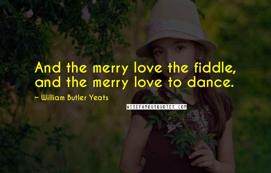 William Butler Yeats Quotes: And the merry love the fiddle, and the merry love to dance.