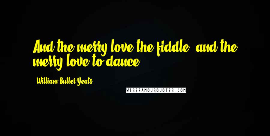 William Butler Yeats Quotes: And the merry love the fiddle, and the merry love to dance.