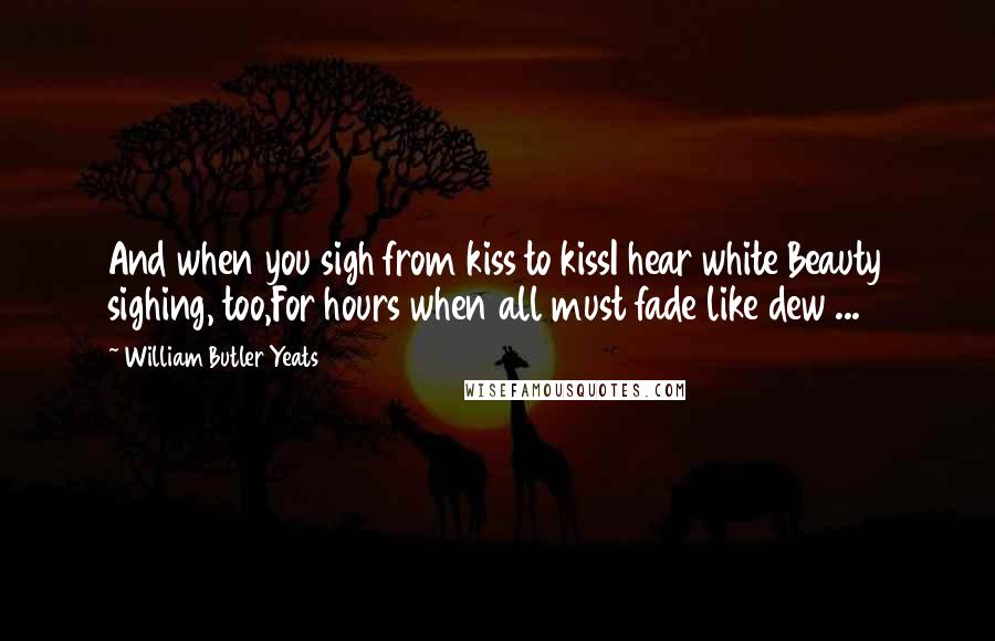 William Butler Yeats Quotes: And when you sigh from kiss to kissI hear white Beauty sighing, too,For hours when all must fade like dew ...