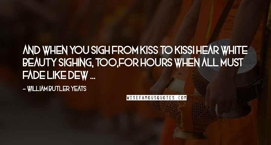 William Butler Yeats Quotes: And when you sigh from kiss to kissI hear white Beauty sighing, too,For hours when all must fade like dew ...