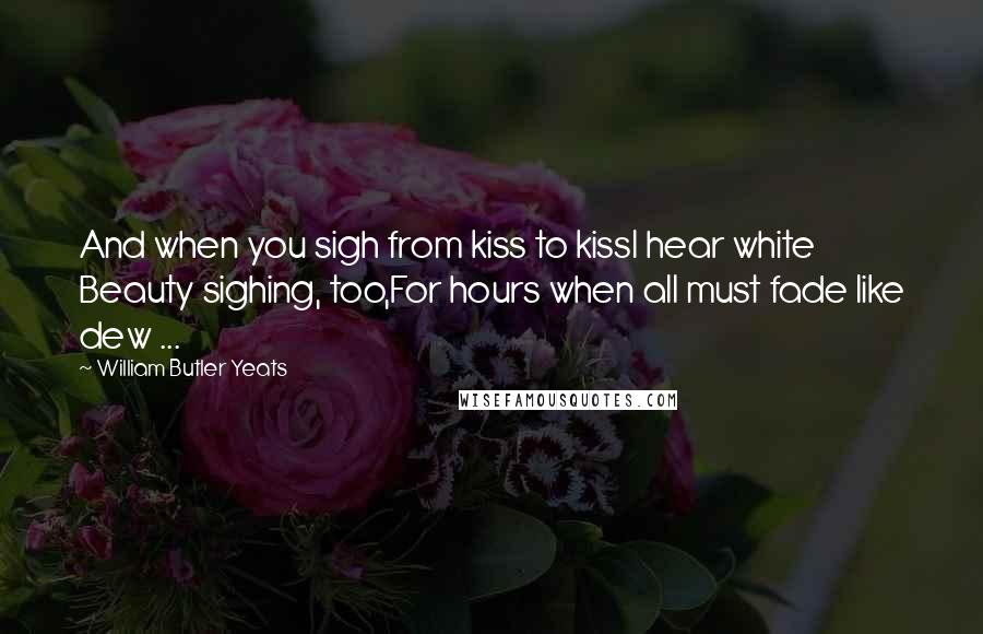 William Butler Yeats Quotes: And when you sigh from kiss to kissI hear white Beauty sighing, too,For hours when all must fade like dew ...