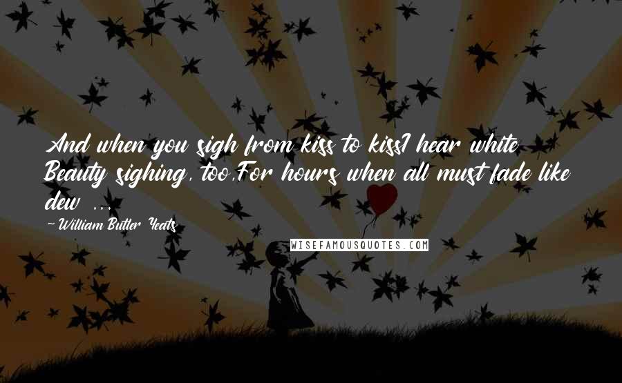 William Butler Yeats Quotes: And when you sigh from kiss to kissI hear white Beauty sighing, too,For hours when all must fade like dew ...