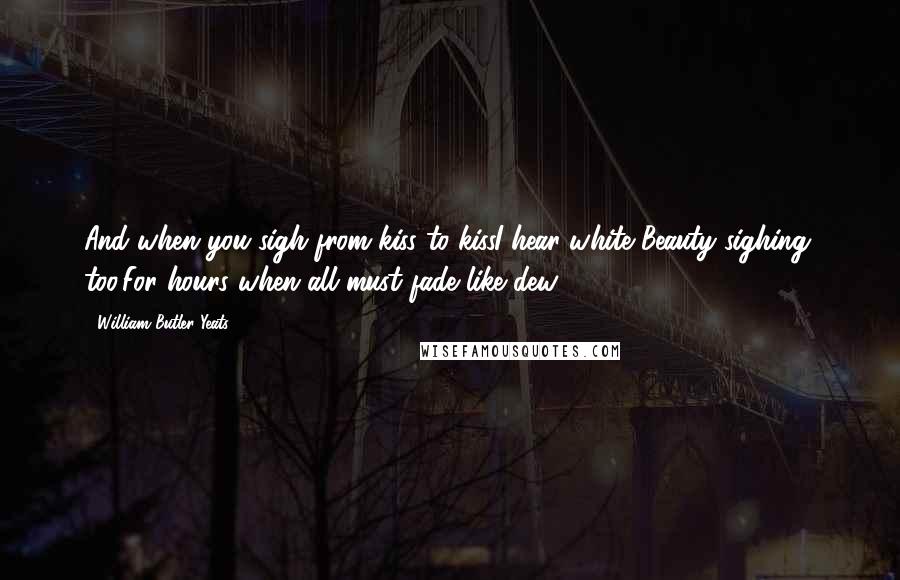 William Butler Yeats Quotes: And when you sigh from kiss to kissI hear white Beauty sighing, too,For hours when all must fade like dew ...