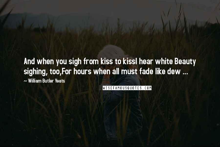 William Butler Yeats Quotes: And when you sigh from kiss to kissI hear white Beauty sighing, too,For hours when all must fade like dew ...