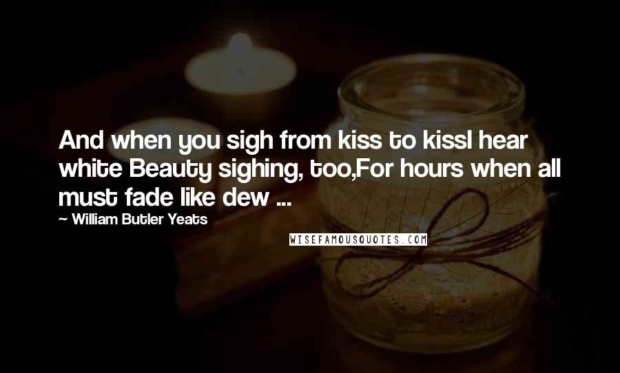 William Butler Yeats Quotes: And when you sigh from kiss to kissI hear white Beauty sighing, too,For hours when all must fade like dew ...