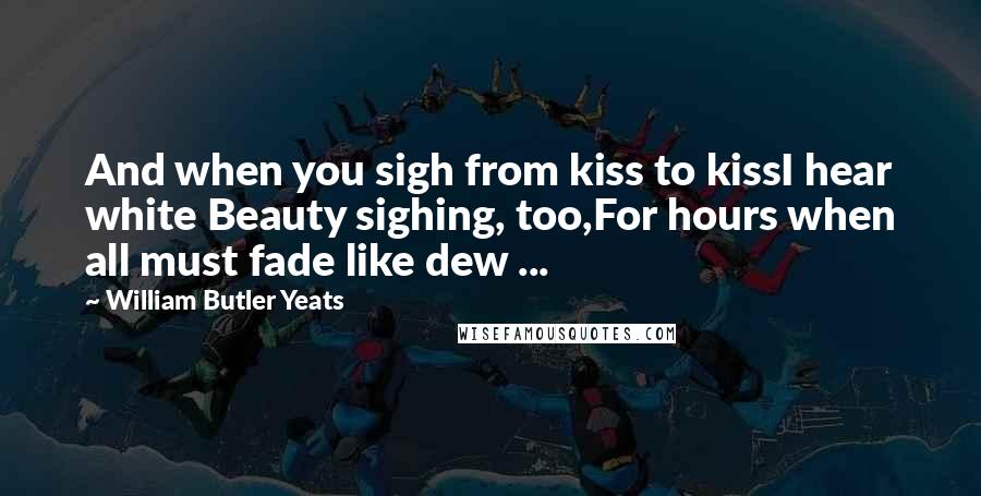 William Butler Yeats Quotes: And when you sigh from kiss to kissI hear white Beauty sighing, too,For hours when all must fade like dew ...