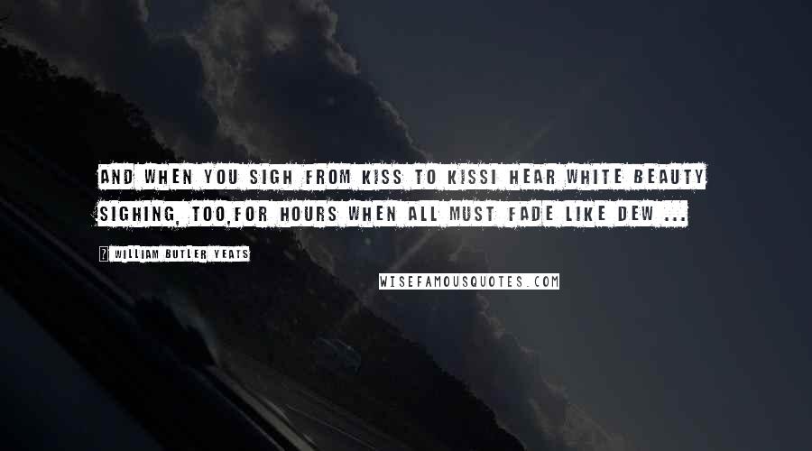 William Butler Yeats Quotes: And when you sigh from kiss to kissI hear white Beauty sighing, too,For hours when all must fade like dew ...