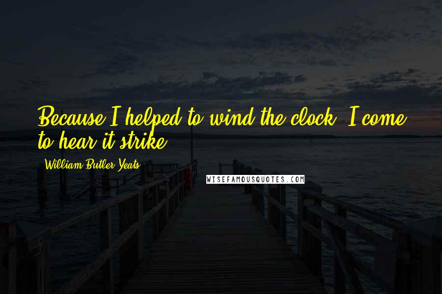 William Butler Yeats Quotes: Because I helped to wind the clock, I come to hear it strike.