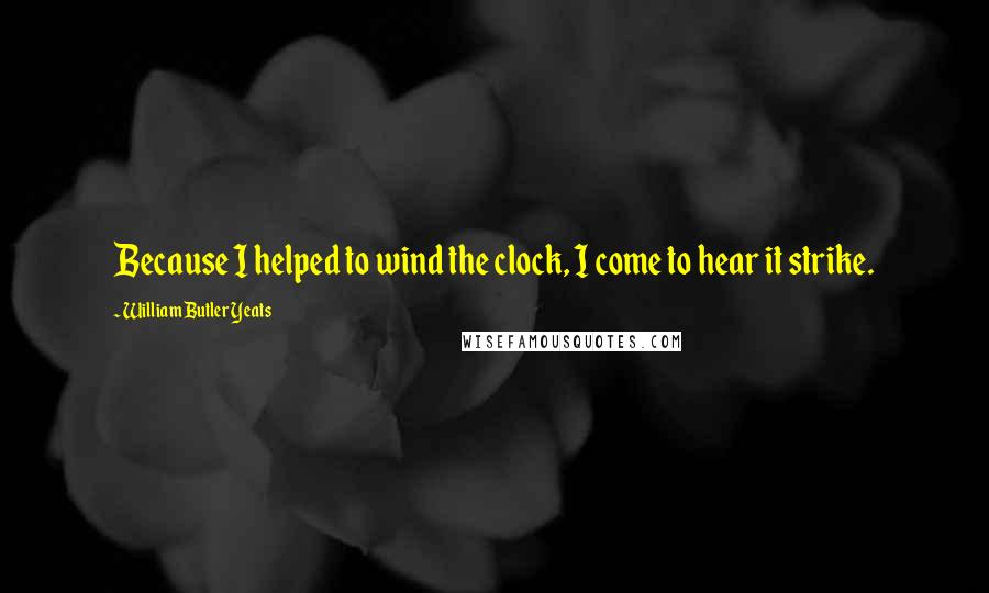 William Butler Yeats Quotes: Because I helped to wind the clock, I come to hear it strike.