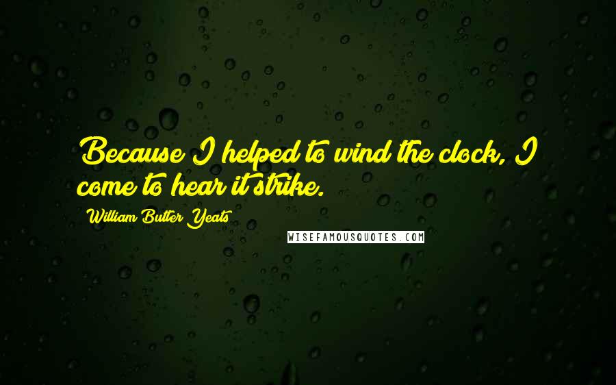 William Butler Yeats Quotes: Because I helped to wind the clock, I come to hear it strike.