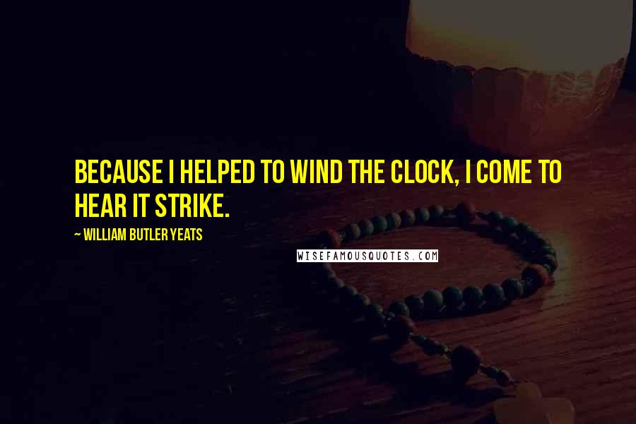 William Butler Yeats Quotes: Because I helped to wind the clock, I come to hear it strike.