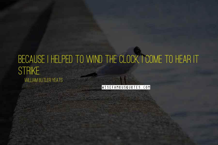 William Butler Yeats Quotes: Because I helped to wind the clock, I come to hear it strike.