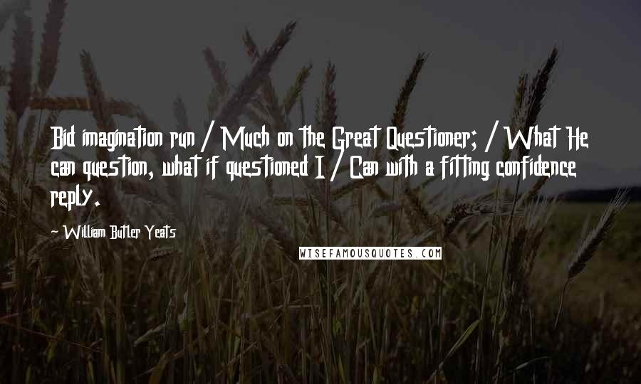William Butler Yeats Quotes: Bid imagination run / Much on the Great Questioner; / What He can question, what if questioned I / Can with a fitting confidence reply.