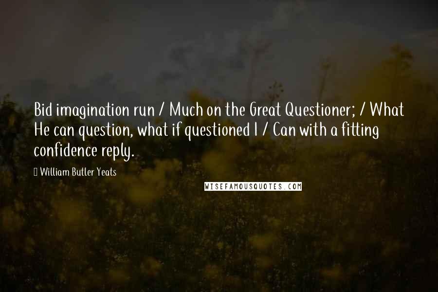 William Butler Yeats Quotes: Bid imagination run / Much on the Great Questioner; / What He can question, what if questioned I / Can with a fitting confidence reply.