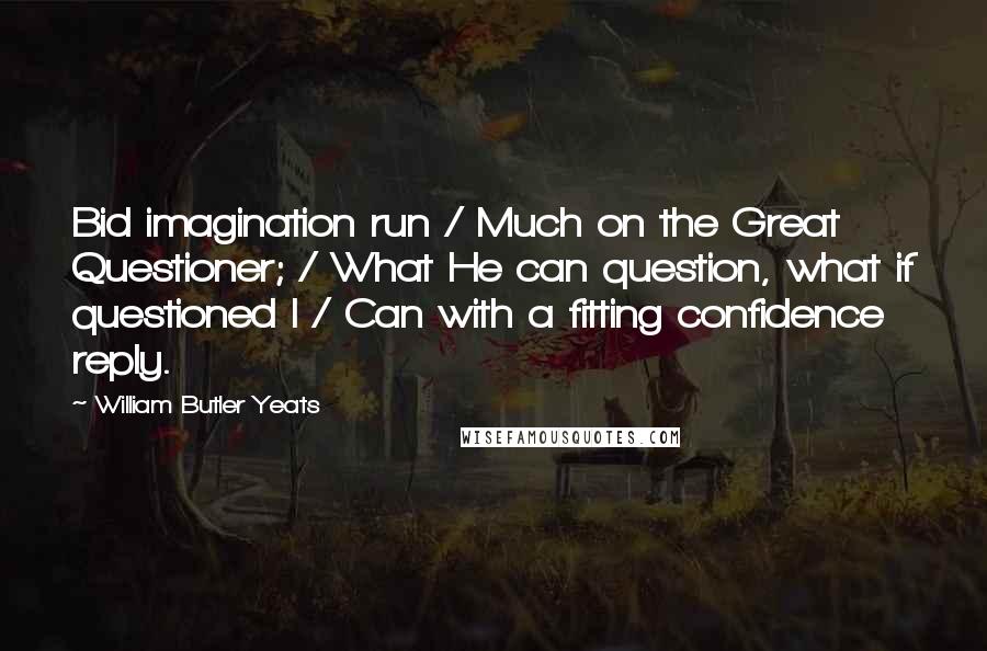 William Butler Yeats Quotes: Bid imagination run / Much on the Great Questioner; / What He can question, what if questioned I / Can with a fitting confidence reply.