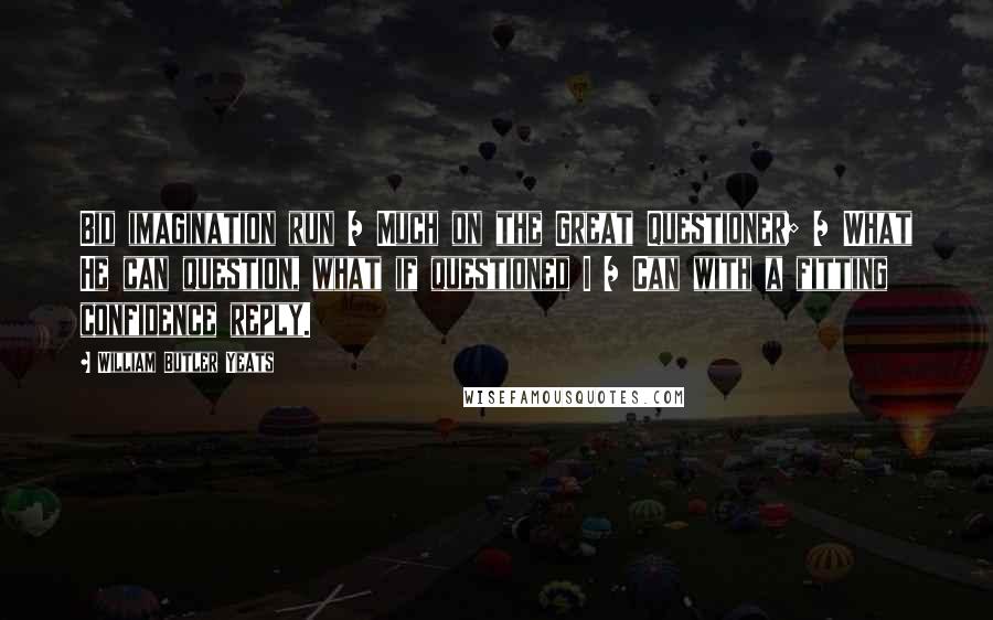 William Butler Yeats Quotes: Bid imagination run / Much on the Great Questioner; / What He can question, what if questioned I / Can with a fitting confidence reply.