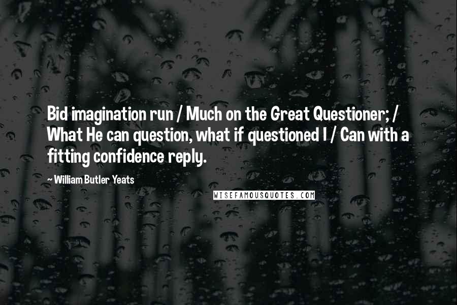 William Butler Yeats Quotes: Bid imagination run / Much on the Great Questioner; / What He can question, what if questioned I / Can with a fitting confidence reply.