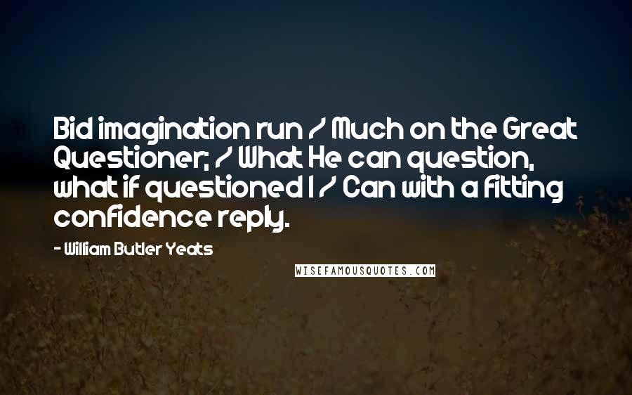William Butler Yeats Quotes: Bid imagination run / Much on the Great Questioner; / What He can question, what if questioned I / Can with a fitting confidence reply.