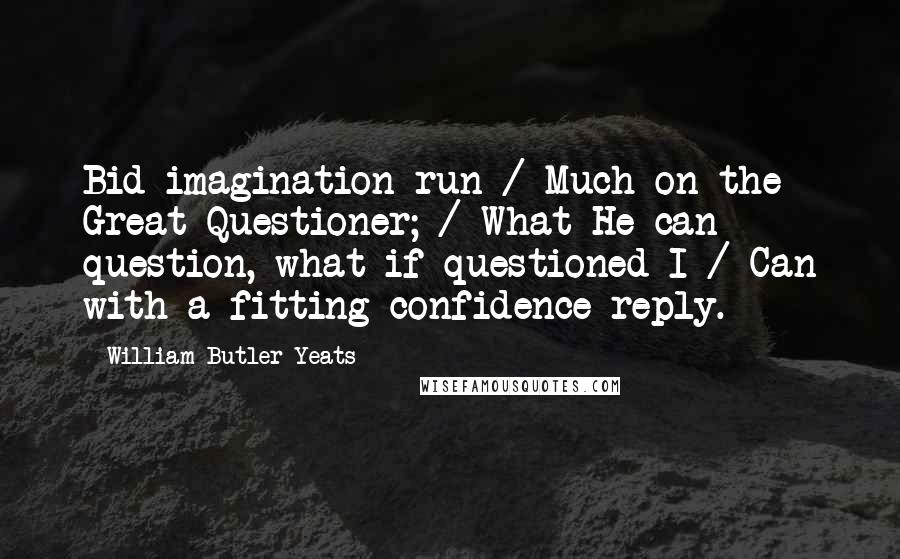William Butler Yeats Quotes: Bid imagination run / Much on the Great Questioner; / What He can question, what if questioned I / Can with a fitting confidence reply.