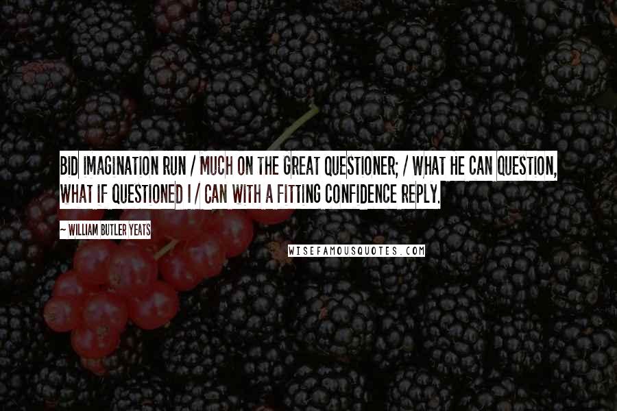 William Butler Yeats Quotes: Bid imagination run / Much on the Great Questioner; / What He can question, what if questioned I / Can with a fitting confidence reply.